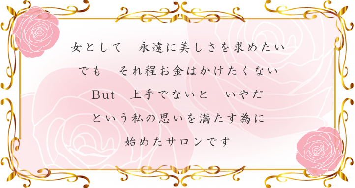 女として永遠に美しさを求めたい でもそれ程お金はかけたくない But上手でないといやだ という私の思いを満たす為に始めたサロンです